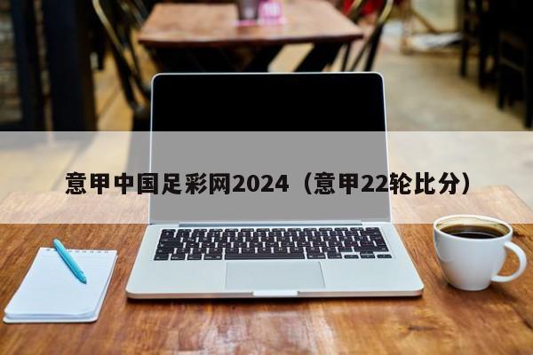 意甲中国足彩网2024（意甲22轮比分）