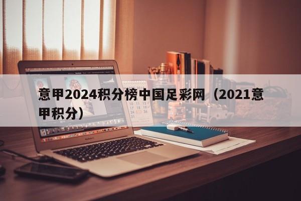 意甲2024积分榜中国足彩网（2021意甲积分）