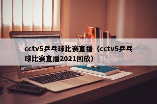 cctv5乒乓球比赛直播（cctv5乒乓球比赛直播2021回放）