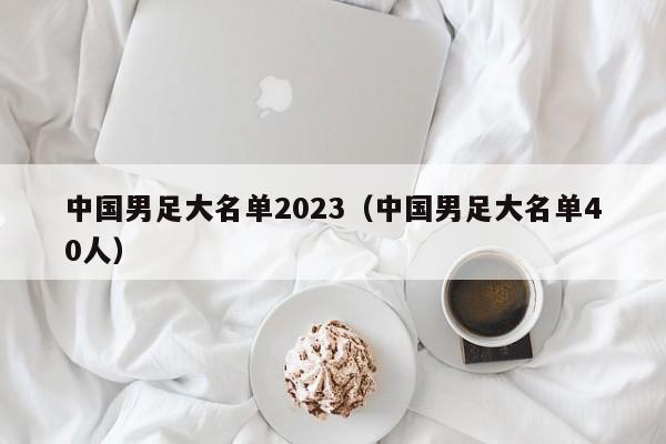 中国男足大名单2023（中国男足大名单40人）