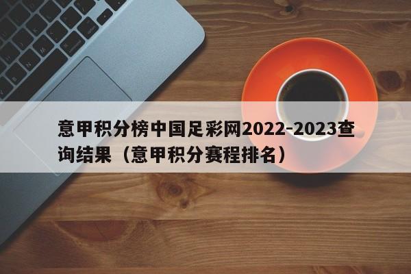 意甲积分榜中国足彩网2022-2023查询结果（意甲积分赛程排名）